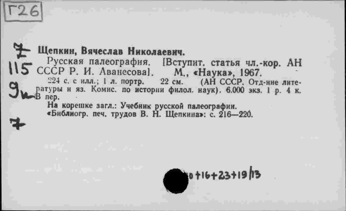 ﻿Щепкин, Вячеслав Николаевич.
Русская палеография. [Вступит, статья чл.-кор. АН СССР Р. И. Аваиесоваї. М., «Наука», 1967.
224 с. с илл.; 1 л. портр. 22 см. (АН СССР. Отд-ние литературы и яз. Комис, по истории филол. наук). 6.000 экз. 1 р. 4 к.
На корешке загл.: Учебник русской палеографии.
«Библиогр. печ. трудов В. Н. Щепкина»: с. 216—22Ö.